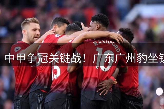 中甲争冠关键战！广东广州豹坐镇越秀山迎战佛山南狮，多重观赛福利引爆球迷热情