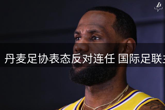丹麦足协表态反对连任 国际足联主席选举现分歧
