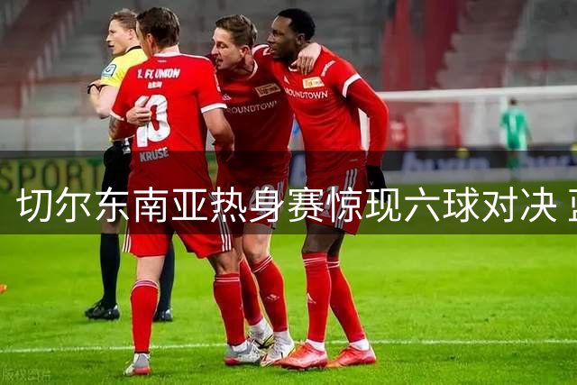 切尔东南亚热身赛惊现六球对决 蓝军两次点球破门难取胜利