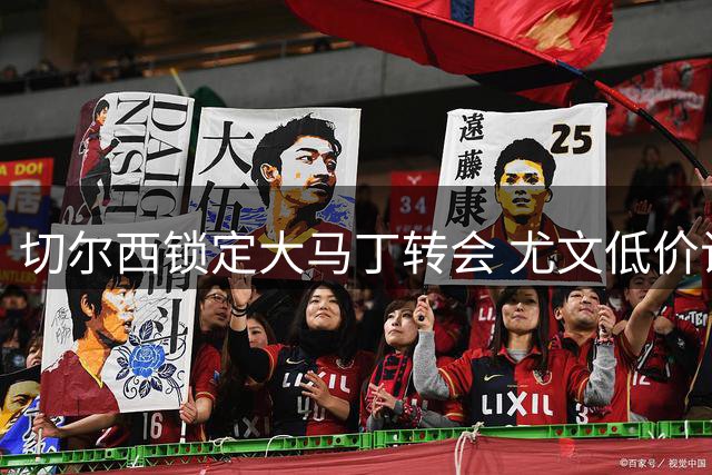 切尔西锁定大马丁转会 尤文低价试探遭维拉回绝