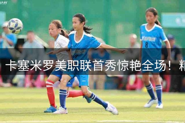 卡塞米罗美职联首秀惊艳全场！精准长传+7次夺回球权助队取胜