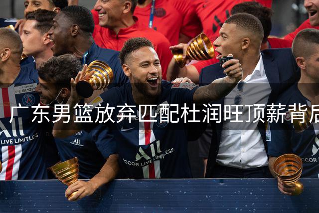 广东男篮放弃匹配杜润旺顶薪背后：战略调整与新生代崛起