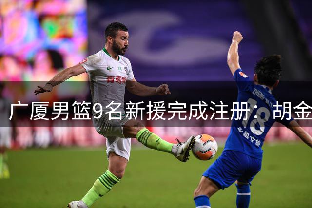 广厦男篮9名新援完成注册：胡金秋孙铭徽合同状态曝光