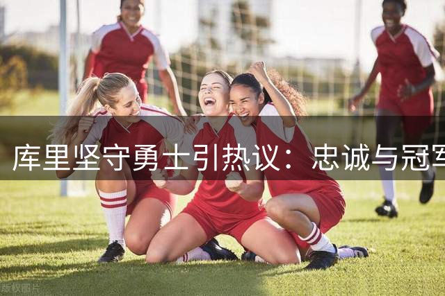 库里坚守勇士引热议：忠诚与冠军梦如何抉择？