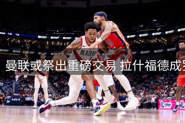 曼联或祭出重磅交易 拉什福德成罗马中场引援筹码