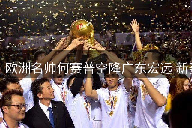 欧洲名帅何赛普空降广东宏远 新赛季剑指CBA四强席位
