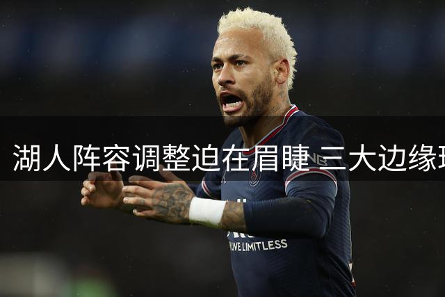 湖人阵容调整迫在眉睫 三大边缘球员面临离队风险