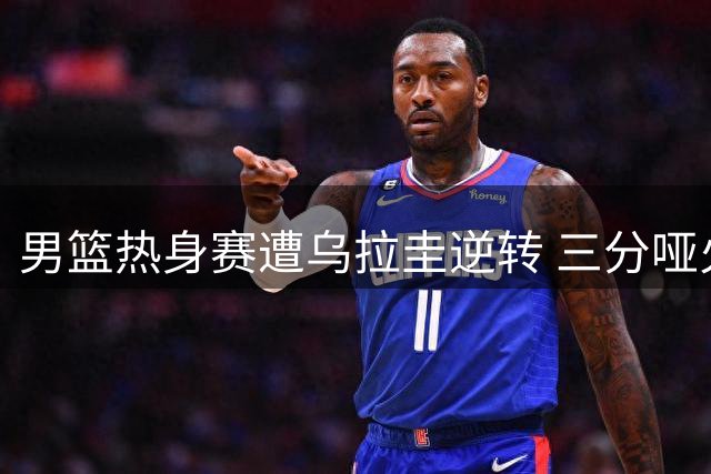 男篮热身赛遭乌拉圭逆转 三分哑火成失利主因