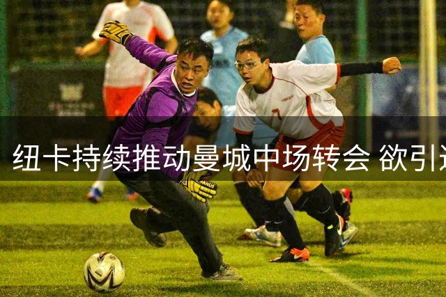 纽卡持续推动曼城中场转会 欲引进攻击性强援