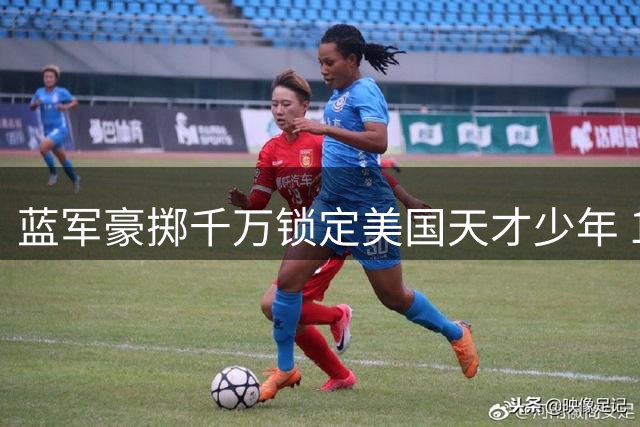 蓝军豪掷千万锁定美国天才少年 15岁弗劳尔斯成切尔西未来拼图