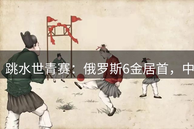 跳水世青赛：俄罗斯6金居首，中国3金3银2铜位列第三