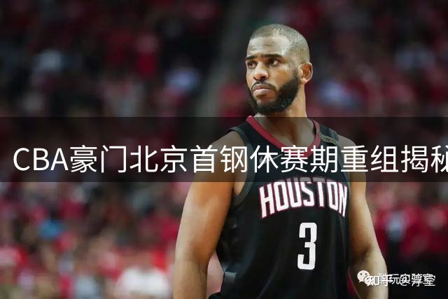 CBA豪门北京首钢休赛期重组揭秘：顶薪核心留队引援策略曝光